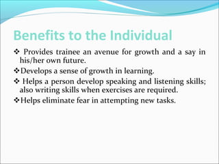 Benefits to the Individual
 Provides trainee an avenue for growth and a say in
his/her own future.
Develops a sense of growth in learning.
 Helps a person develop speaking and listening skills;
also writing skills when exercises are required.
Helps eliminate fear in attempting new tasks.
 
