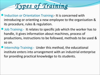 Types of Training
Induction or Orientation Training:- It is concerned with
introducing or orienting a new employee to the organisation &
its procedure, rules & regulation.
Job Training:- It relates to specific job which the worker has to
handle, it gives information about machines, process of
productions, instructions to be followed, methods to be used &
so on.
Internship Training:- Under this method, the educational
institute enters into arrangement with an industrial enterprise
for providing practical knowledge to its students.
 