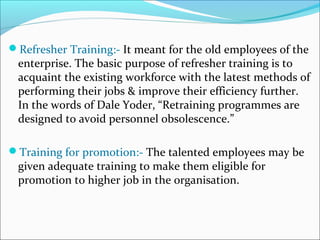Refresher Training:- It meant for the old employees of the
enterprise. The basic purpose of refresher training is to
acquaint the existing workforce with the latest methods of
performing their jobs & improve their efficiency further.
In the words of Dale Yoder, “Retraining programmes are
designed to avoid personnel obsolescence.”
Training for promotion:- The talented employees may be
given adequate training to make them eligible for
promotion to higher job in the organisation.
 