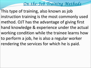 On-the-Job Training Methods
This type of training, also known as job
instruction training is the most commonly used
method. OJT has the advantage of giving first
hand knowledge & experience under the actual
working condition while the trainee learns how
to perform a job, he is also a regular worker
rendering the services for which he is paid.
 