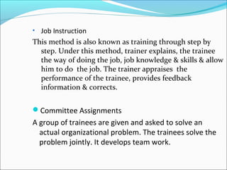 • Job Instruction
This method is also known as training through step by
step. Under this method, trainer explains, the trainee
the way of doing the job, job knowledge & skills & allow
him to do the job. The trainer appraises the
performance of the trainee, provides feedback
information & corrects.
Committee Assignments
A group of trainees are given and asked to solve an
actual organizational problem. The trainees solve the
problem jointly. It develops team work.
 