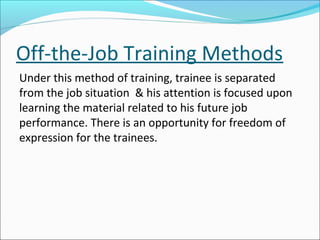 Off-the-Job Training Methods
Under this method of training, trainee is separated
from the job situation & his attention is focused upon
learning the material related to his future job
performance. There is an opportunity for freedom of
expression for the trainees.
 