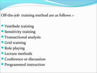 Off-the-job training method are as follows :-
Vestibule training
Sensitivity training
Transactional analysis
Grid training
Role playing
Lecture methods
Conference or discussion
Programmed instruction
 