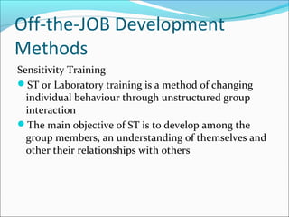 Off-the-JOB Development
Methods
Sensitivity Training
ST or Laboratory training is a method of changing
individual behaviour through unstructured group
interaction
The main objective of ST is to develop among the
group members, an understanding of themselves and
other their relationships with others
 