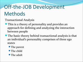 Off-the-JOB Development
Methods
Transactional Analysis
This is a theory of personality and provides an
approach for defining and analyzing the interaction
between people
The basic theory behind transactional analysis is that
an individual’s personality comprises of three ego
states
The parent
The child
The adult
 