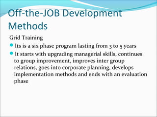 Off-the-JOB Development
Methods
Grid Training
Its is a six phase program lasting from 3 to 5 years
It starts with upgrading managerial skills, continues
to group improvement, improves inter group
relations, goes into corporate planning, develops
implementation methods and ends with an evaluation
phase
 