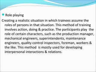 Role playing
Creating a realistic situation in which trainees assume the
roles of persons in that situation. This method of training
involves action, doing & practice. The participants play the
role of certain characters, such as the production manager,
mechanical engineers, superintendents, maintenance
engineers, quality control inspectors, foreman, workers &
the like. This method is mostly used for developing
interpersonal interactions & relations.
 