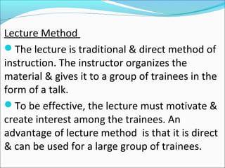 Lecture Method
The lecture is traditional & direct method of
instruction. The instructor organizes the
material & gives it to a group of trainees in the
form of a talk.
To be effective, the lecture must motivate &
create interest among the trainees. An
advantage of lecture method is that it is direct
& can be used for a large group of trainees.
 