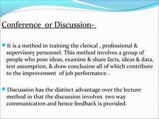 Conference or Discussion-
It is a method in training the clerical , professional &
supervisory personnel. This method involves a group of
people who pose ideas, examine & share facts, ideas & data,
test assumption, & draw conclusion all of which contribute
to the improvement of job performance .
Discussion has the distinct advantage over the lecture
method in that the discussion involves two way
communication and hence feedback is provided.
 