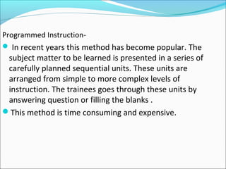 Programmed Instruction-
 In recent years this method has become popular. The
subject matter to be learned is presented in a series of
carefully planned sequential units. These units are
arranged from simple to more complex levels of
instruction. The trainees goes through these units by
answering question or filling the blanks .
This method is time consuming and expensive.
 
