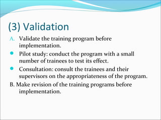 (3) Validation
A. Validate the training program before
implementation.
 Pilot study: conduct the program with a small
number of trainees to test its effect.
 Consultation: consult the trainees and their
supervisors on the appropriateness of the program.
B. Make revision of the training programs before
implementation.
 