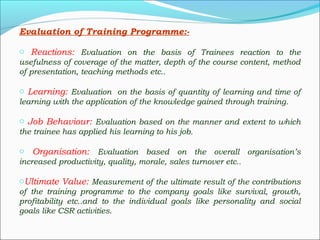 Evaluation of Training Programme:-
o Reactions: Evaluation on the basis of Trainees reaction to the
usefulness of coverage of the matter, depth of the course content, method
of presentation, teaching methods etc..
o Learning: Evaluation on the basis of quantity of learning and time of
learning with the application of the knowledge gained through training.
o Job Behaviour: Evaluation based on the manner and extent to which
the trainee has applied his learning to his job.
o Organisation: Evaluation based on the overall organisation’s
increased productivity, quality, morale, sales turnover etc..
oUltimate Value: Measurement of the ultimate result of the contributions
of the training programme to the company goals like survival, growth,
profitability etc..and to the individual goals like personality and social
goals like CSR activities.
 