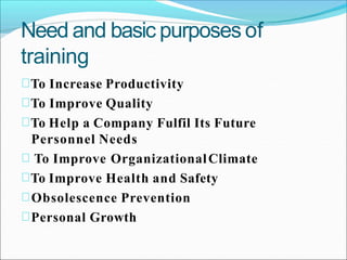 Need and basic purposes of
training
To Increase Productivity
To Improve Quality
To Help a Company Fulfil Its Future
Personnel Needs
To Improve OrganizationalClimate
To Improve Health and Safety
Obsolescence Prevention
Personal Growth
 