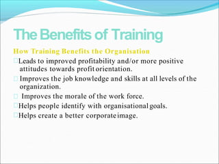 TheBenefitsof Training
How Training Benefits the Organisation
Leads to improved profitability and/or more positive
attitudes towards profit orientation.
Improves the job knowledge and skills at all levels of the
organization.
Improves the morale of the work force.
Helps people identify with organisationalgoals.
Helps create a better corporateimage.
 
