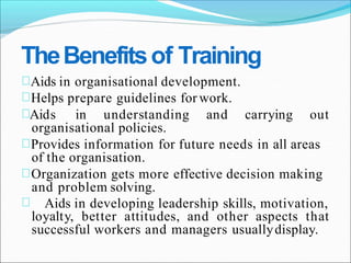 TheBenefitsof Training
Aids in organisational development.
Helps prepare guidelines for work.
Aids in understanding and carrying out
organisational policies.
Provides information for future needs in all areas
of the organisation.
Organization gets more effective decision making
and problem solving.
Aids in developing leadership skills, motivation,
loyalty, better attitudes, and other aspects that
successful workers and managers usuallydisplay.
 