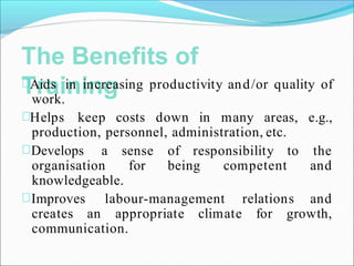 The Benefits of
Training
Aids in increasing productivity and/or quality of
work.
Helps keep costs down in many areas, e.g.,
production, personnel, administration, etc.
Develops a
organisation
sense of responsibility
for being competent
to the
and
knowledgeable.
Improves labour-management relations and
creates an appropriate climate for growth,
communication.
 
