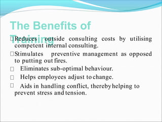 The Benefits of
Training
Reduces outside consulting costs by utilising
competent internal consulting.
Stimulates preventive management as opposed
to putting out fires.
Eliminates sub-optimal behaviour.
Helps employees adjust to change.
Aids in handling conflict, therebyhelping to
prevent stress and tension.
 