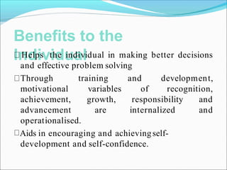 Benefits to the
Individual
Helps the individual in making better decisions
and effective problem solving
and
of
development,
recognition,
training
variables
growth,
are
responsibility and
internalized and
Through
motivational
achievement,
advancement
operationalised.
Aids in encouraging and achievingself-
development and self-confidence.
 