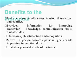 Benefits to the
Individual
Helps a person handle stress, tension, frustration
and conflict.
information for improving
knowledge, communication skills,
Provides
leadership
and attitudes.
Increases job satisfaction and recognition.
Moves a person towards personal goals while
improving interaction skills.
Satisfies personal needs of the trainee.
 