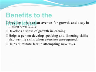 Benefits to the
Individual
Provides trainee an avenue for growth and a say in
his/her own future.
Develops a sense of growth in learning.
Helps a person develop speaking and listening skills;
also writing skills when exercises arerequired.
Helps eliminate fear in attempting newtasks.
 