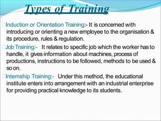 Types of Training
Induction or Orientation Training:- It is concerned with
introducing or orienting anew employee to the organisation &
its procedure, rules & regulation.
JobTraining:- It relates to specific job which the worker hasto
handle, it gives information about machines, process of
productions, instructions to be followed, methods to be used &
soon.
Internship Training:- Under this method, the educational
institute enters into arrangement with an industrial enterprise
for providing practical knowledge to its students.
 