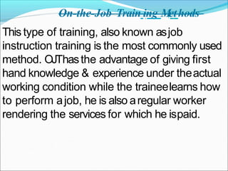 On-the-Job Train ing M
ethods
This type of training, also known asjob
instruction training is the most commonly used
method. OJThasthe advantage of giving first
hand knowledge & experience under theactual
working condition while the traineelearns how
to perform ajob, he is also aregular worker
rendering the services for which he ispaid.
 