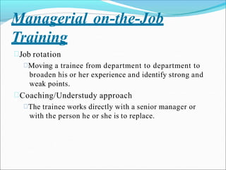 Managerial on-the-Job
Training
Job rotation
Moving a trainee from department to department to
broaden his or her experience and identify strong and
weak points.
Coaching/Understudy approach
The trainee works directly with a senior manager or
with the person he or she is to replace.
 