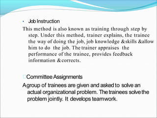 • JobInstruction
This method is also known as training through step by
step. Under this method, trainer explains, the trainee
the way of doing the job, job knowledge &skills &allow
him to do the job. The trainer appraises the
performance of the trainee, provides feedback
information &corrects.
CommitteeAssignments
Agroup of trainees are given and askedto solve an
actual organizational problem. Thetrainees solvethe
problem jointly. It develops teamwork.
 