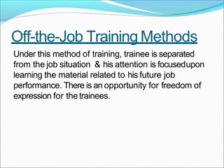 Off-the-Job Training Methods
Under this method of training, trainee is separated
from the job situation & his attention is focusedupon
learning the material related to his future job
performance. There is an opportunity for freedom of
expression for thetrainees.
 