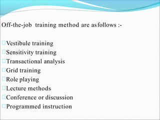 Off-the-job training method are asfollows :-
Vestibule training
Sensitivity training
Transactional analysis
Grid training
Role playing
Lecture methods
Conference or discussion
Programmed instruction
 