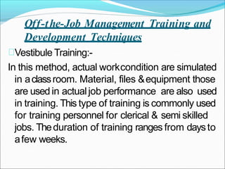 Off-the-Job Management Training and
Development Techniques
Vestibule Training:-
In this method, actual workcondition are simulated
in aclassroom. Material, files &equipment those
are used in actualjob performance are also used
in training. This type of training is commonly used
for training personnel for clerical & semi skilled
jobs. Theduration of training ranges from daysto
afew weeks.
 