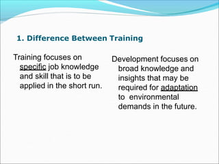1. Difference Between Training
Training focuses on
specific job knowledge
and skill that is to be
applied in the short run.
Development focuses on
broad knowledge and
insights that may be
required for adaptation
to environmental
demands in the future.
 