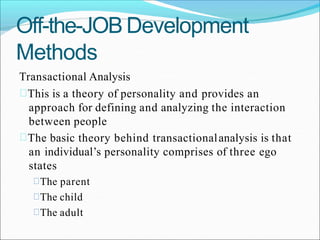 Off-the-JOB Development
Methods
Transactional Analysis
This is a theory of personality and provides an
approach for defining and analyzing the interaction
between people
The basic theory behind transactionalanalysis is that
an individual’s personality comprises of three ego
states
The parent
The child
The adult
 