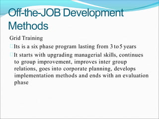 Off-the-JOB Development
Methods
Grid Training
Its is a six phase program lasting from 3 to5 years
It starts with upgrading managerial skills, continues
to group improvement, improves inter group
relations, goes into corporate planning, develops
implementation methods and ends with an evaluation
phase
 