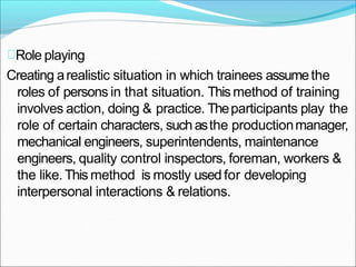Role playing
Creating arealistic situation in which trainees assumethe
roles of persons in that situation. Thismethod of training
involves action, doing & practice. Theparticipants play the
role of certain characters, suchasthe productionmanager,
mechanical engineers, superintendents, maintenance
engineers, quality control inspectors, foreman, workers &
the like.This method is mostly used for developing
interpersonal interactions & relations.
 
