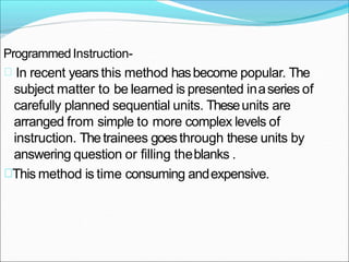 ProgrammedInstruction-
In recent years this method hasbecome popular. The
subject matter to be learned is presented inaseries of
carefully planned sequential units. Theseunits are
arranged from simple to more complex levels of
instruction. Thetrainees goesthrough these units by
answering question or filling theblanks .
This method is time consuming andexpensive.
 
