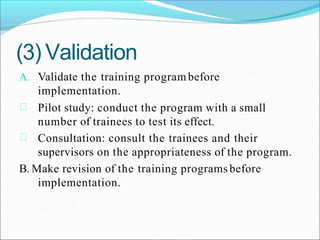 (3) Validation
A. Validate the training program before
implementation.
Pilot study: conduct the program with a small
number of trainees to test its effect.
Consultation: consult the trainees and their
supervisors on the appropriateness of the program.
B. Make revision of the training programs before
implementation.
 