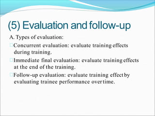 (5) Evaluation andfollow-up
A. Types of evaluation:
Concurrent evaluation: evaluate training effects
during training.
Immediate final evaluation: evaluate training effects
at the end of the training.
Follow-up evaluation: evaluate training effectby
evaluating trainee performance overtime.
 