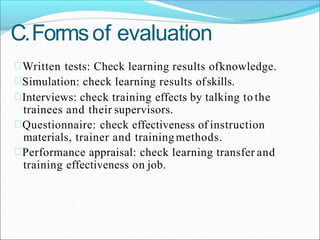 C.Formsof evaluation
Written tests: Check learning results ofknowledge.
Simulation: check learning results ofskills.
Interviews: check training effects by talking to the
trainees and their supervisors.
Questionnaire: check effectiveness of instruction
materials, trainer and trainingmethods.
Performance appraisal: check learning transfer and
training effectiveness on job.
 