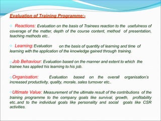 Evaluation of Training Programme:-
o Reactions: Evaluation on the basis of Trainees reaction to the usefulness of
coverage of the matter, depth of the course content, method of presentation,
teaching methods etc..
o Learning:Evaluation on the basis of quantity of learning and time of
learning with the application of the knowledge gained through training.
oJob Behaviour: Evaluation based on the manner and extent to which the
trainee has applied his learning to his job.
oOrganisation: Evaluation based on the overall organisation’s
increased productivity, quality, morale, sales turnover etc..
oUltimate Value: Measurement of the ultimate result of the contributions of the
training programme to the company goals like survival, growth, profitability
etc..and to the individual goals like personality and social goals like CSR
activities.
 