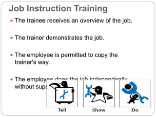 Job Instruction Training
 The trainee receives an overview of the job.
 The trainer demonstrates the job.
 The employee is permitted to copy the
trainer's way.
 The employee does the job independently
without supervision
 