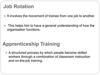 Job Rotation
 It involves the movement of trainee from one job to another.
 This helps him to have a general understanding of how the
organisation functions.
 A structured process by which people become skilled
workers through a combination of classroom instruction
and on-the-job training.
Apprenticeship Training
 