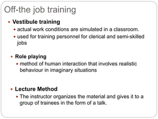 Off-the job training
 Vestibule training
 actual work conditions are simulated in a classroom.
 used for training personnel for clerical and semi-skilled
jobs
 Role playing
 method of human interaction that involves realistic
behaviour in imaginary situations
 Lecture Method
 The instructor organizes the material and gives it to a
group of trainees in the form of a talk.
 