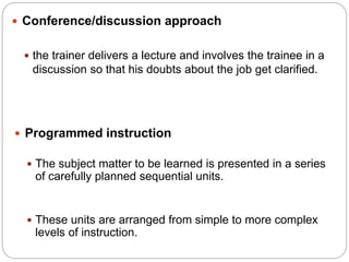  Conference/discussion approach
 the trainer delivers a lecture and involves the trainee in a
discussion so that his doubts about the job get clarified.
 Programmed instruction
 The subject matter to be learned is presented in a series
of carefully planned sequential units.
 These units are arranged from simple to more complex
levels of instruction.
 