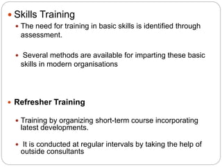  Refresher Training
 Training by organizing short-term course incorporating
latest developments.
 It is conducted at regular intervals by taking the help of
outside consultants
 Skills Training
 The need for training in basic skills is identified through
assessment.
 Several methods are available for imparting these basic
skills in modern organisations
 