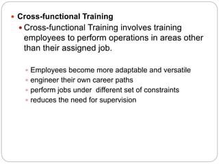 Cross-functional Training
 Cross-functional Training involves training
employees to perform operations in areas other
than their assigned job.
 Employees become more adaptable and versatile
 engineer their own career paths
 perform jobs under different set of constraints
 reduces the need for supervision
 