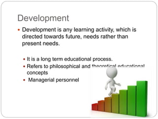 Development
 Development is any learning activity, which is
directed towards future, needs rather than
present needs.
 It is a long term educational process.
 Refers to philosophical and theoretical educational
concepts
 Managerial personnel
 