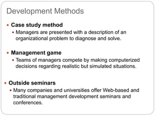 Development Methods
 Case study method
 Managers are presented with a description of an
organizational problem to diagnose and solve.
 Management game
 Teams of managers compete by making computerized
decisions regarding realistic but simulated situations.
 Outside seminars
 Many companies and universities offer Web-based and
traditional management development seminars and
conferences.
 