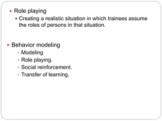  Role playing
 Creating a realistic situation in which trainees assume
the roles of persons in that situation.
 Behavior modeling
 Modeling
 Role playing.
 Social reinforcement.
 Transfer of learning.
 