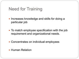 Need for Training
 Increases knowledge and skills for doing a
particular job
 To match employee specification with the job
requirement and organizational needs.
 Concentrates on individual employees
 Human Relation
 